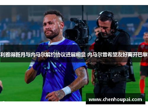 利雅得新月与内马尔解约协议进展明显 内马尔曾希望友好离开巴黎