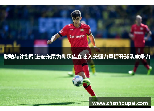滕哈赫计划引进安东尼为勒沃库森注入关键力量提升球队竞争力
