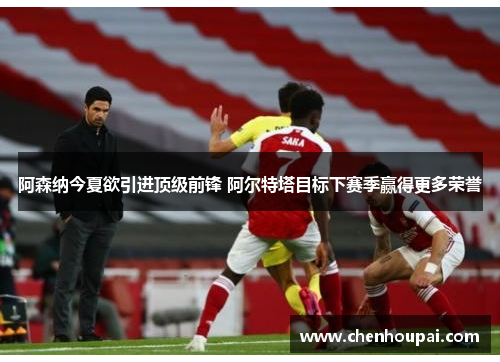 阿森纳今夏欲引进顶级前锋 阿尔特塔目标下赛季赢得更多荣誉