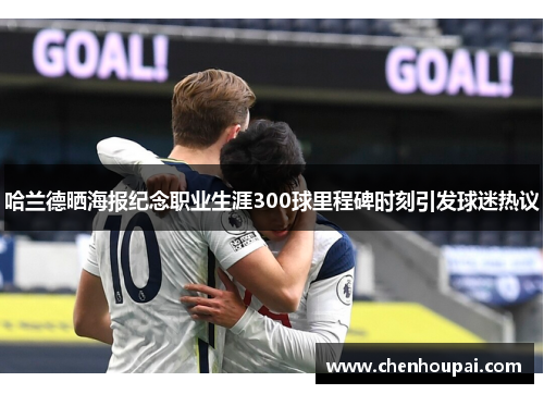 哈兰德晒海报纪念职业生涯300球里程碑时刻引发球迷热议